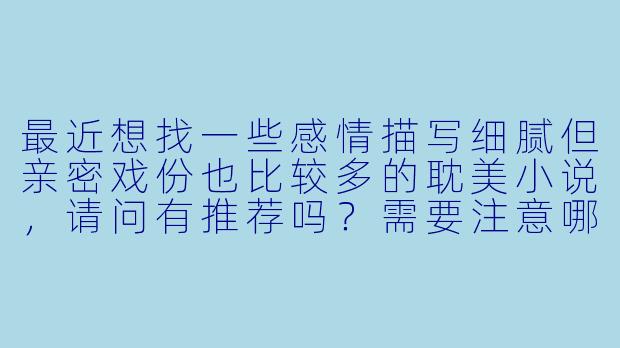 最近想找一些感情描写细腻但亲密戏份也比较多的耽美小说，请问有推荐吗？需要注意哪些平台或作者的风格比较符合这种偏好呢？-耽美小说肉多