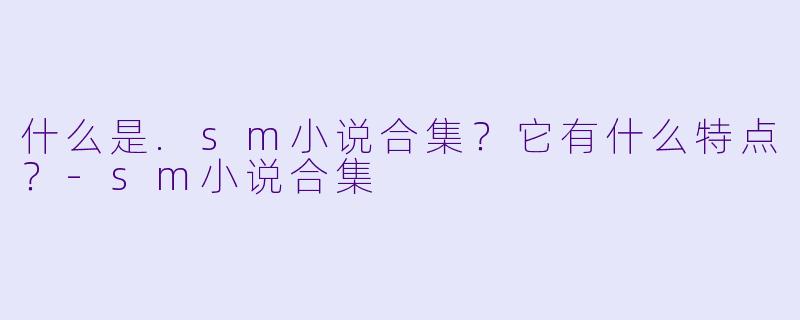 什么是.sm小说合集？它有什么特点？-sm小说合集