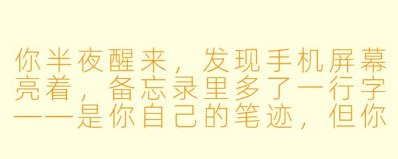 你半夜醒来，发现手机屏幕亮着，备忘录里多了一行字——是你自己的笔迹，但你完全不记得写过。那行字写着：“别关灯，它正站在你背后，等你转头。”你下意识想点亮床头灯，却发现手指已经按在了开关上。这时候，你听到了身后传来一声极轻的呼吸。