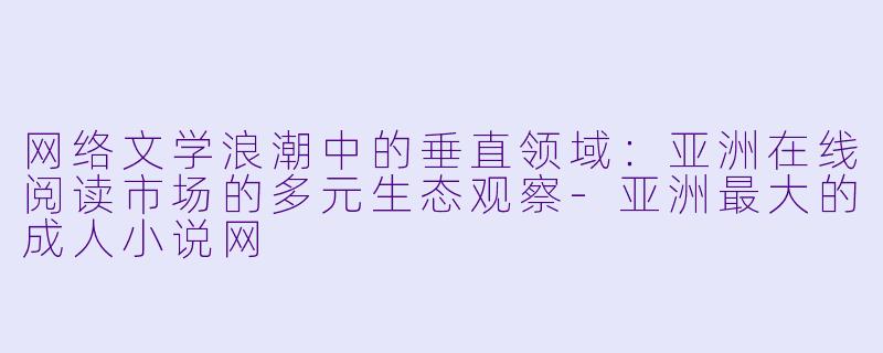 网络文学浪潮中的垂直领域：亚洲在线阅读市场的多元生态观察-亚洲最大的成人小说网