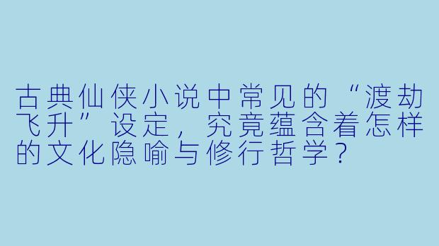 古典仙侠小说中常见的“渡劫飞升”设定，究竟蕴含着怎样的文化隐喻与修行哲学？