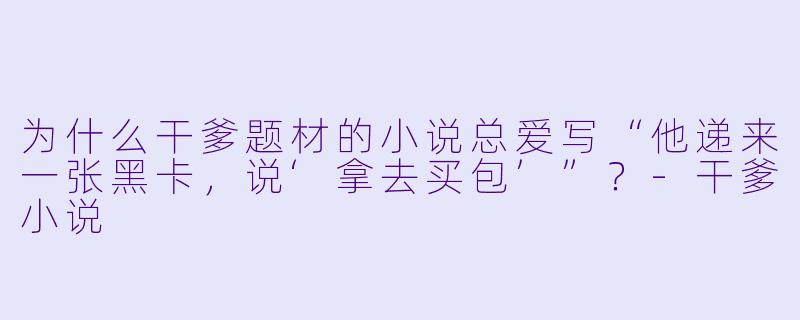为什么干爹题材的小说总爱写“他递来一张黑卡，说‘拿去买包’”？-干爹小说
