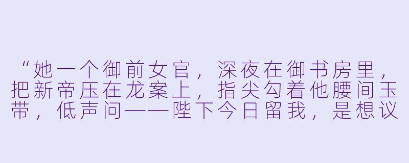 “她一个御前女官，深夜在御书房里，把新帝压在龙案上，指尖勾着他腰间玉带，低声问——陛下今日留我，是想议国事，还是……议私事？”-女官韵事小说