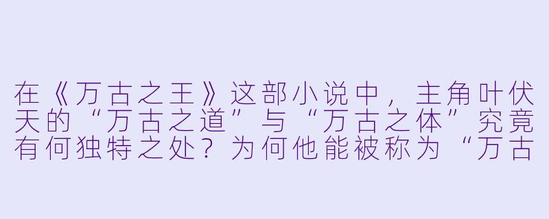 在《万古之王》这部小说中，主角叶伏天的“万古之道”与“万古之体”究竟有何独特之处？为何他能被称为“万古之王”？