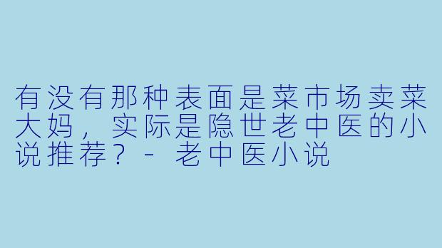 有没有那种表面是菜市场卖菜大妈，实际是隐世老中医的小说推荐？-老中医小说