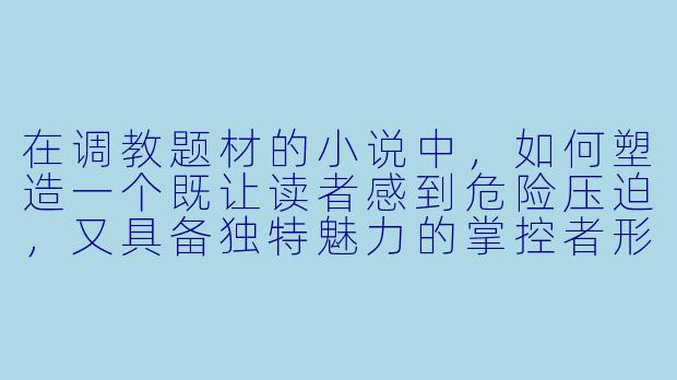 在调教题材的小说中，如何塑造一个既让读者感到危险压迫，又具备独特魅力的掌控者形象？-调教游戏小说