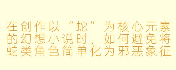 在创作以“蛇”为核心元素的幻想小说时，如何避免将蛇类角色简单化为邪恶象征，并赋予其更具深度的文化或哲学内涵？