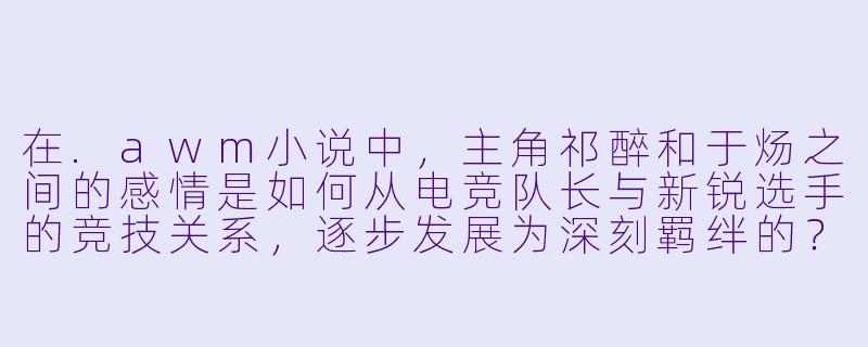 在.awm小说中，主角祁醉和于炀之间的感情是如何从电竞队长与新锐选手的竞技关系，逐步发展为深刻羁绊的？-awm 小说
