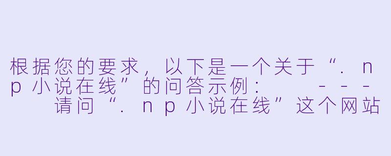根据您的要求，以下是一个关于“.np小说在线”的问答示例：

---

请问“.np小说在线”这个网站是正规的吗？上面的小说资源是否安全？我最近想找一些免费小说看，但担心有病毒或版权问题。-np小说在线