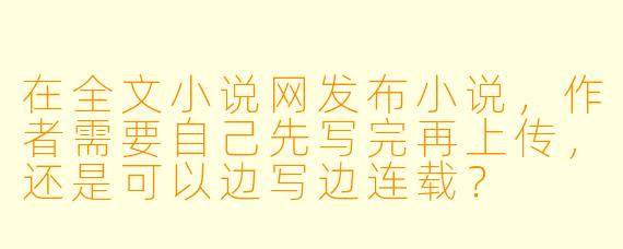 在全文小说网发布小说，作者需要自己先写完再上传，还是可以边写边连载？