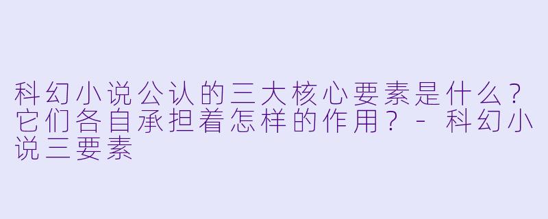 科幻小说公认的三大核心要素是什么？它们各自承担着怎样的作用？-科幻小说三要素