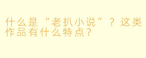 什么是“老扒小说”?这类作品有什么特点?