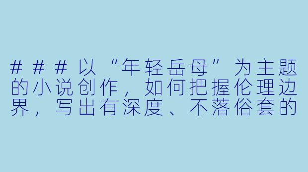 ###以“年轻岳母”为主题的小说创作，如何把握伦理边界，写出有深度、不落俗套的故事？

###-年轻岳母小说