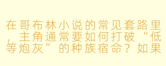 在哥布林小说的常见套路里，主角通常要如何打破“低等炮灰”的种族宿命？如果让你来写一个反套路的故事，你会设定一个怎样的核心冲突？
