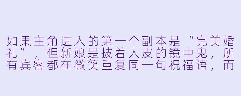 如果主角进入的第一个副本是“完美婚礼”，但新娘是披着人皮的镜中鬼，所有宾客都在微笑重复同一句祝福语，而唯一的生路是让这场婚礼“不完美”。你会如何设计主角破局的关键细节，让这个过程既惊悚又充满智力博弈的爽感？-好看的无限流小说