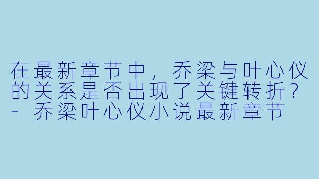在最新章节中，乔梁与叶心仪的关系是否出现了关键转折？