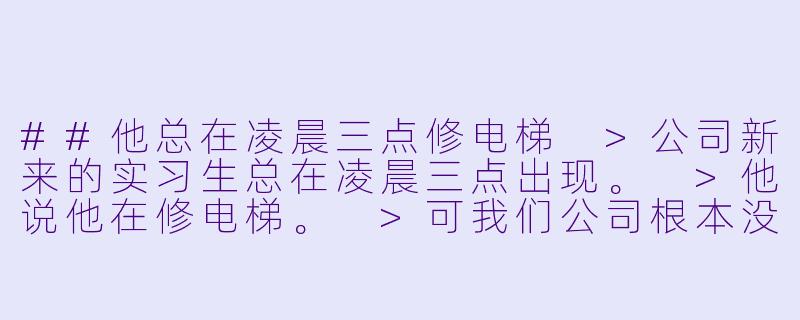 ##他总在凌晨三点修电梯
>公司新来的实习生总在凌晨三点出现。
>他说他在修电梯。
>可我们公司根本没有电梯。
>直到年会那晚，我被灌醉困在空无一人的办公楼。
>黑暗的消防通道里，传来熟悉的机械运转声。
>还有他带笑的声音：“这次，要修的是你了。”
---

他总在凌晨三点修电梯-短篇耽美小说