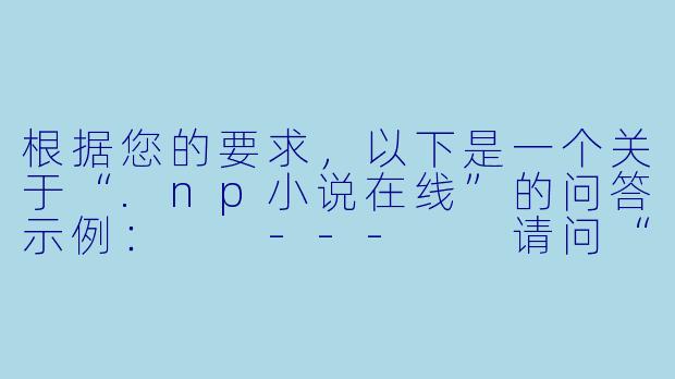 根据您的要求，以下是一个关于“.np小说在线”的问答示例：

---

请问“.np小说在线”这个网站是正规的吗？上面的小说资源是否安全？我最近想找一些免费小说看，但担心有病毒或版权问题。