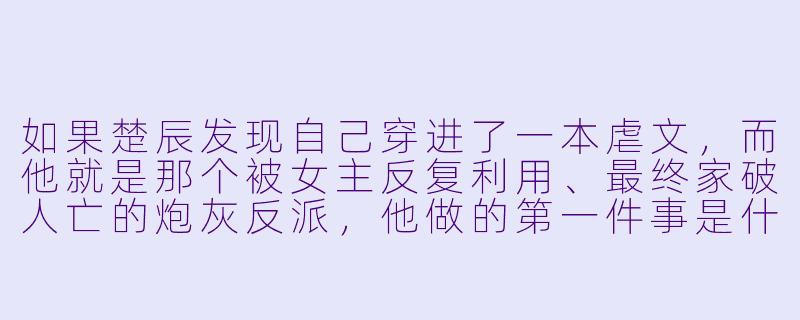 如果楚辰发现自己穿进了一本虐文，而他就是那个被女主反复利用、最终家破人亡的炮灰反派，他做的第一件事是什么？-主角叫楚辰的小说