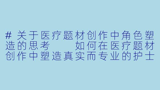 #关于医疗题材创作中角色塑造的思考

如何在医疗题材创作中塑造真实而专业的护士角色？