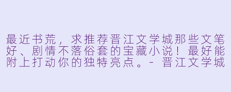 最近书荒，求推荐晋江文学城那些文笔好、剧情不落俗套的宝藏小说！最好能附上打动你的独特亮点。-晋江文学城小说推荐