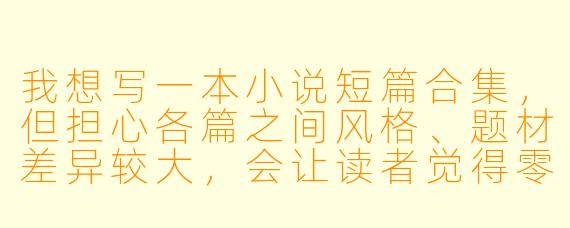 我想写一本小说短篇合集，但担心各篇之间风格、题材差异较大，会让读者觉得零散。如何能让一本合集既有丰富性，又不失整体感？