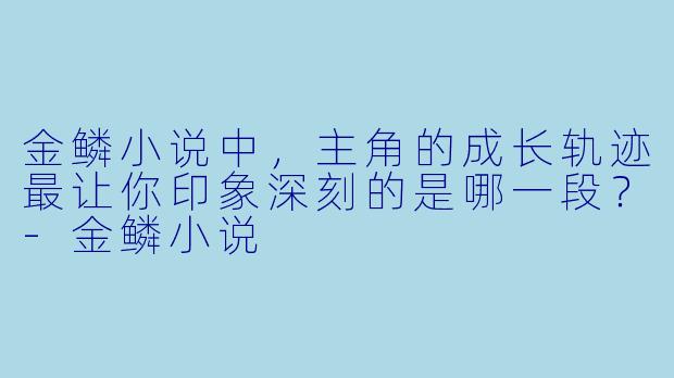 金鳞小说中，主角的成长轨迹最让你印象深刻的是哪一段？-金鳞小说