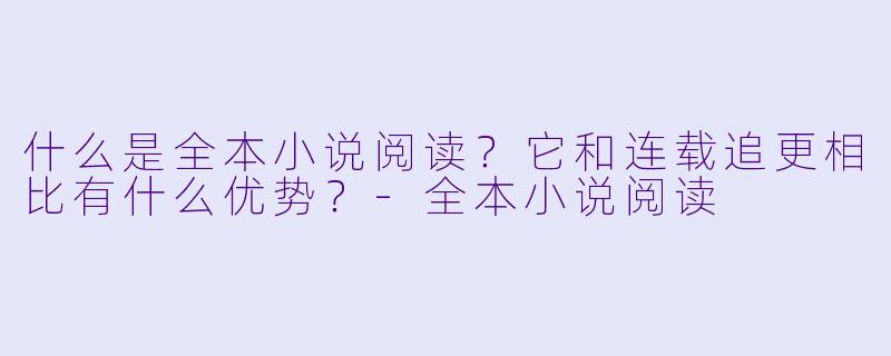 什么是全本小说阅读？它和连载追更相比有什么优势？-全本小说阅读