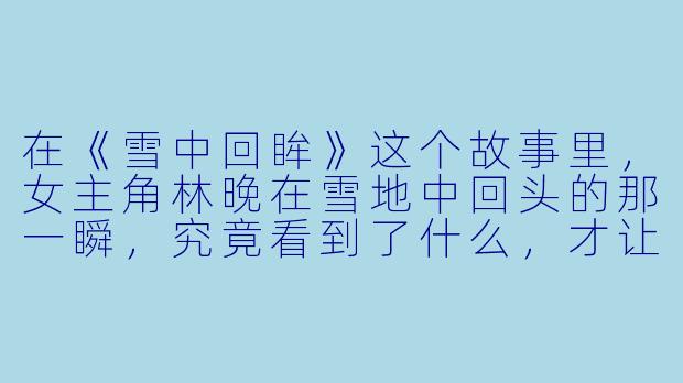 在《雪中回眸》这个故事里,女主角林晚在雪地中回头的那一瞬,究竟看到了什么,才让整个故事的情感走向发生了决定性的转折?-雪中回眸的小说