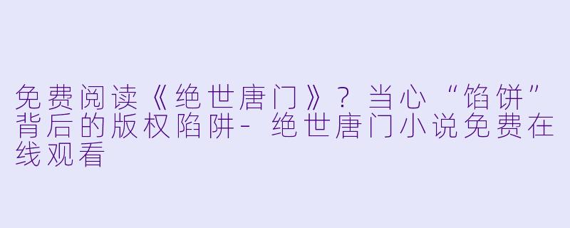 免费阅读《绝世唐门》？当心“馅饼”背后的版权陷阱-绝世唐门小说免费在线观看