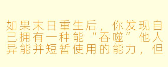 如果末日重生后，你发现自己拥有一种能“吞噬”他人异能并短暂使用的能力，但每次使用都会永久损耗自己的记忆，你会如何选择？