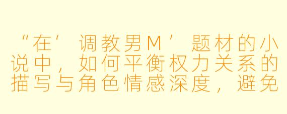 “在‘调教男M’题材的小说中，如何平衡权力关系的描写与角色情感深度，避免故事沦为单纯的支配叙事？”