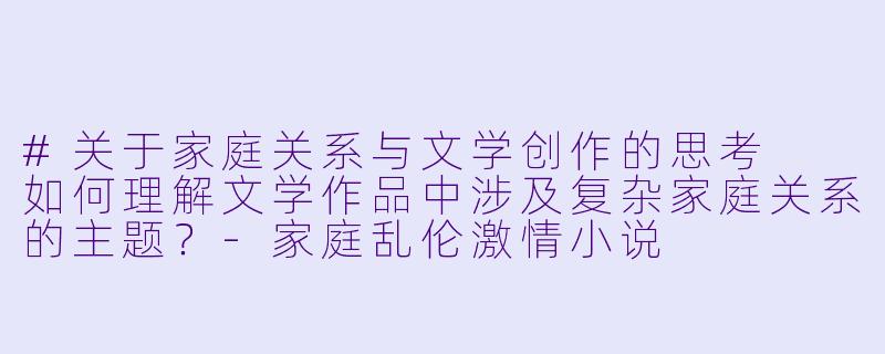 #关于家庭关系与文学创作的思考

如何理解文学作品中涉及复杂家庭关系的主题？-家庭乱伦激情小说