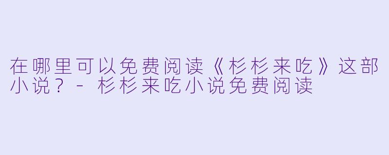 在哪里可以免费阅读《杉杉来吃》这部小说？-杉杉来吃小说免费阅读