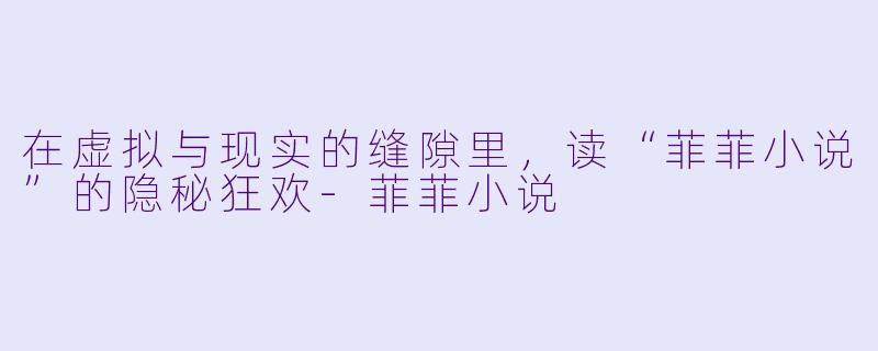 在虚拟与现实的缝隙里，读“菲菲小说”的隐秘狂欢-菲菲小说