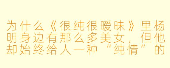 为什么《很纯很暧昧》里杨明身边有那么多美女,但他却始终给人一种“纯情”的感觉,而不是“花心渣男”?