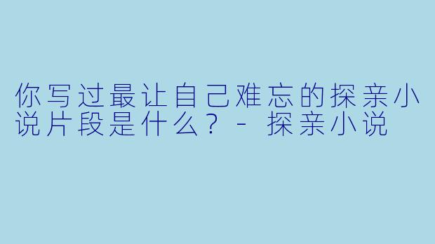 你写过最让自己难忘的探亲小说片段是什么？-探亲小说