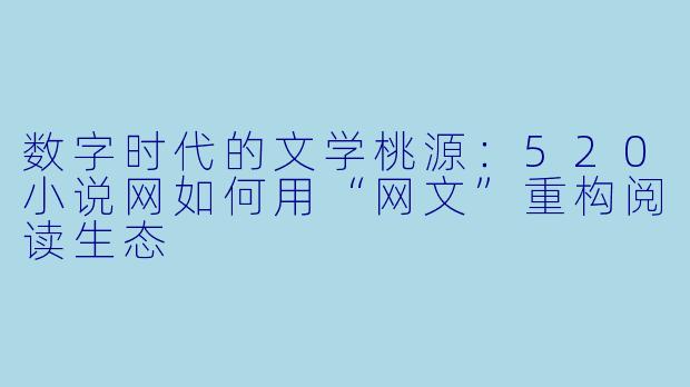 数字时代的文学桃源:520小说网如何用“网文”重构阅读生态