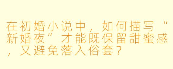 在初婚小说中，如何描写“新婚夜”才能既保留甜蜜感，又避免落入俗套？