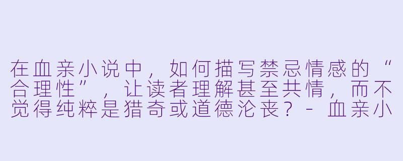在血亲小说中,如何描写禁忌情感的“合理性”,让读者理解甚至共情,而不觉得纯粹是猎奇或道德沦丧?-血亲小说