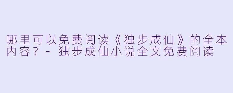 哪里可以免费阅读《独步成仙》的全本内容？-独步成仙小说全文免费阅读