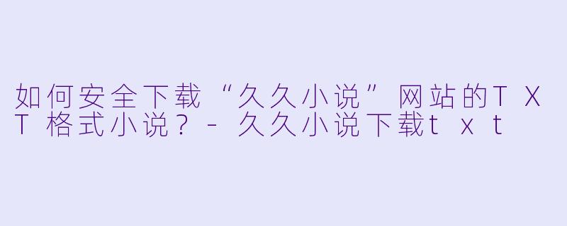 如何安全下载“久久小说”网站的TXT格式小说？-久久小说下载txt
