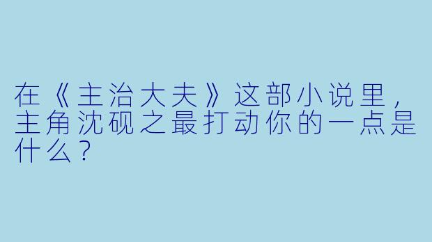 在《主治大夫》这部小说里，主角沈砚之最打动你的一点是什么？