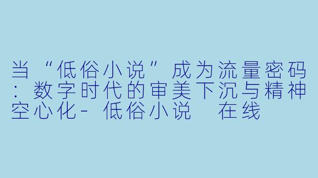 当“低俗小说”成为流量密码：数字时代的审美下沉与精神空心化-低俗小说 在线