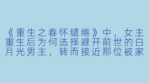 《重生之春怀缱绻》中，女主重生后为何选择避开前世的白月光男主，转而接近那位被家族厌弃的“病秧子”反派？