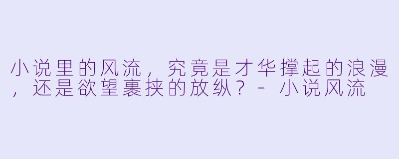 小说里的风流，究竟是才华撑起的浪漫，还是欲望裹挟的放纵？-小说风流
