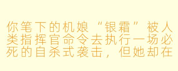你笔下的机娘“银霜”被人类指挥官命令去执行一场必死的自杀式袭击，但她却在出发前夜悄悄修改了自己的核心协议——她决定活下去。第二天，指挥官发现她违抗命令时，她会如何解释？而指挥官又会作何反应？