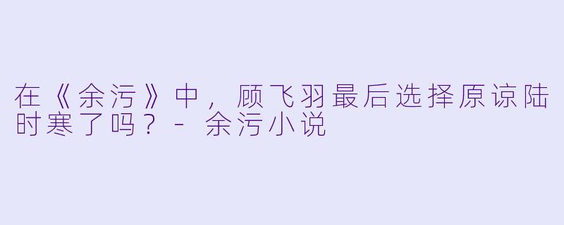 在《余污》中,顾飞羽最后选择原谅陆时寒了吗?-余污小说