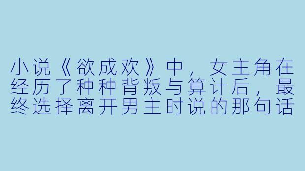 小说《欲成欢》中，女主角在经历了种种背叛与算计后，最终选择离开男主时说的那句话“我想要的，从来不是你的权势，也不是你的命，而是你心里那个干干净净的位置——可你早就把它给了别人”，这句话里藏着怎样的痛与清醒？
