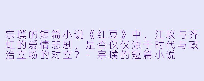 宗璞的短篇小说《红豆》中，江玫与齐虹的爱情悲剧，是否仅仅源于时代与政治立场的对立？-宗璞的短篇小说